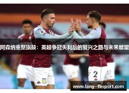阿森纳重整旗鼓：英超争冠失利后的复兴之路与未来展望