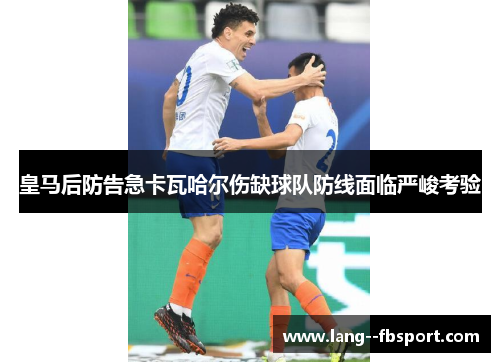 皇马后防告急卡瓦哈尔伤缺球队防线面临严峻考验